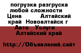 погрузка разгруска любой сложности  › Цена ­ 300 - Алтайский край, Новоалтайск г. Авто » Услуги   . Алтайский край